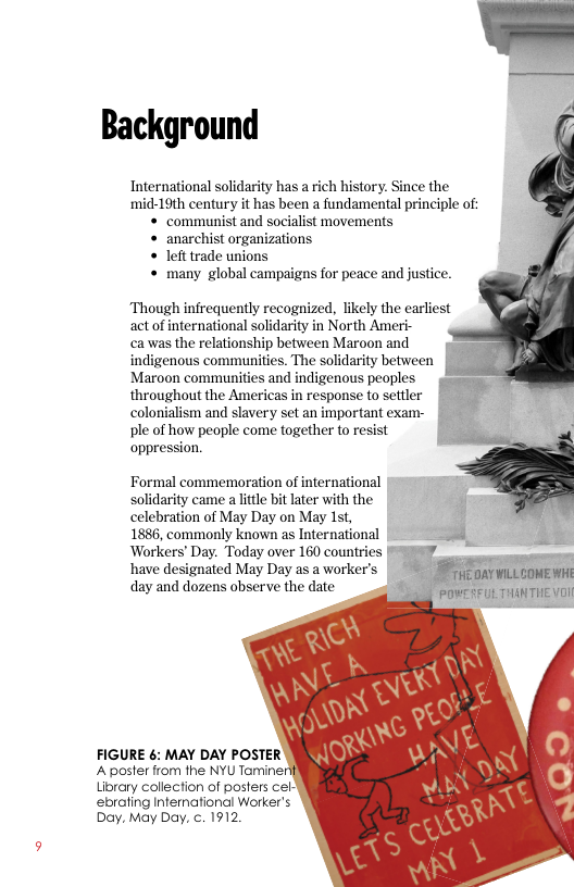 Background  International solidarity has a rich history. Since the mid-19th century it has been a fundamental principle of: « communist and socialist movements « anarchist organizations « lefttrade unions « many global campaigns for peace and justice.  Though infrequently recognized, likely the earliest act of international solidarity in North Ameri-  ca was the relationship between Maroon and indigenous communities. The solidarity between Maroon communities and indigenous peoples o= throughout the Americas in response to settler colonialism and slavery set an important exam- ple of how people come together to resist oppression.  Formal commenoration of international solidarity came alitle bit later with the celebration of May Day on May 1st, J  1886, commonly known as International = ¢ Workers’ Day. Today over 160 countries [* 57 - have designated May Day as a worker’ i oavmLLconE Wi  day and dozens observe the date | POVEREUL THINTHE VD!  FIGURE é: MAY DAY POSTER A poster from the NYU Taminer Library collection of posters cel- ebrating Infernational Worker’s Day, May Day, c. 1912 